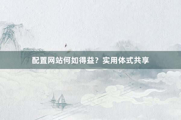 配置网站何如得益？实用体式共享