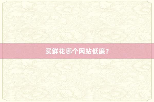 买鲜花哪个网站低廉？