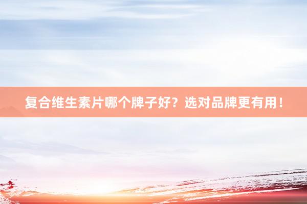 复合维生素片哪个牌子好？选对品牌更有用！